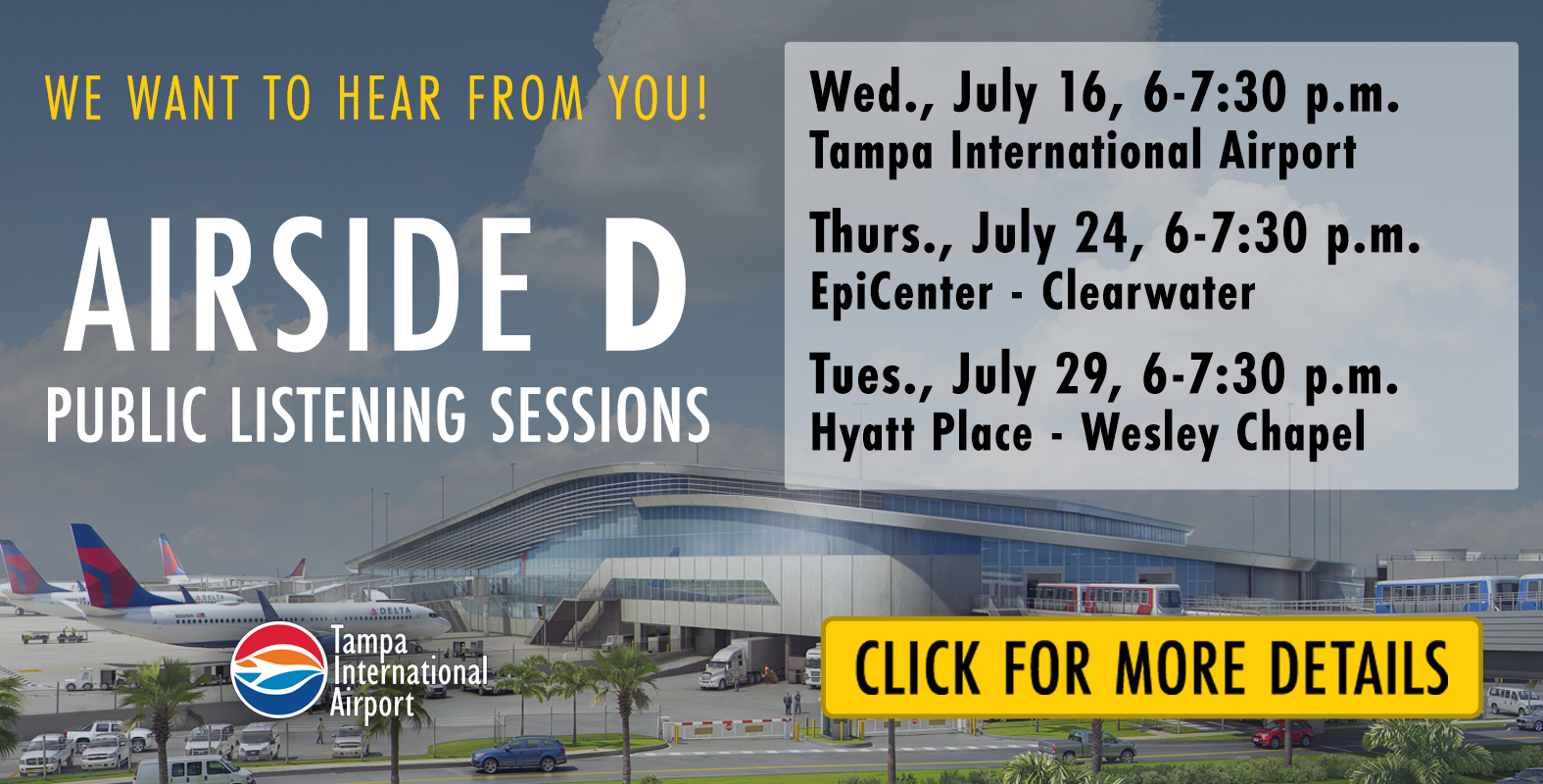 we want to hear from you airside d public listening sessions, Wednesday July 16 6-7:30pm TPA, Thrusday July 24 6-7:30pm EpiCenter St. Petersburg College, Tuesday July 29 6-7:30pm Hyatt Place Wesley Chapel click for more details. Tampa International Airport