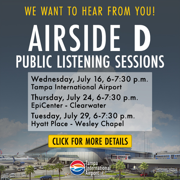 we want to hear from you airside d public listening sessions, Wednesday July 16 6-7:30pm TPA, Thrusday July 24 6-7:30pm EpiCenter St. Petersburg College, Tuesday July 29 6-7:30pm Hyatt Place Wesley Chapel click for more details. Tampa International Airport